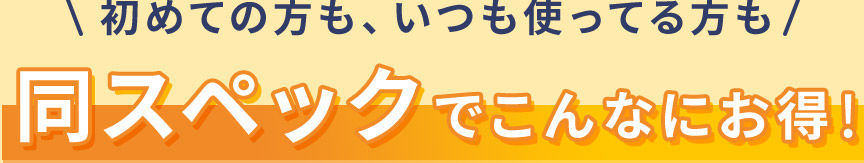 初めての方も、いつも使ってる方も同スペックでこんなにお得!
