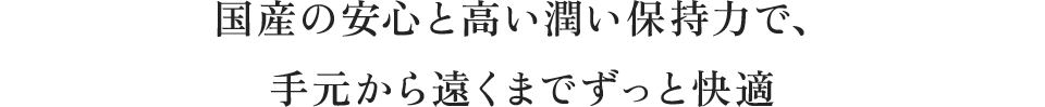 国産の安心と高い潤い保持力で、手元から遠くまでずっと快適